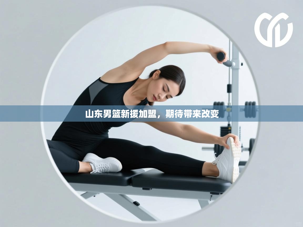 云开体育app网页版入口-山东男篮新援加盟，期待带来改变