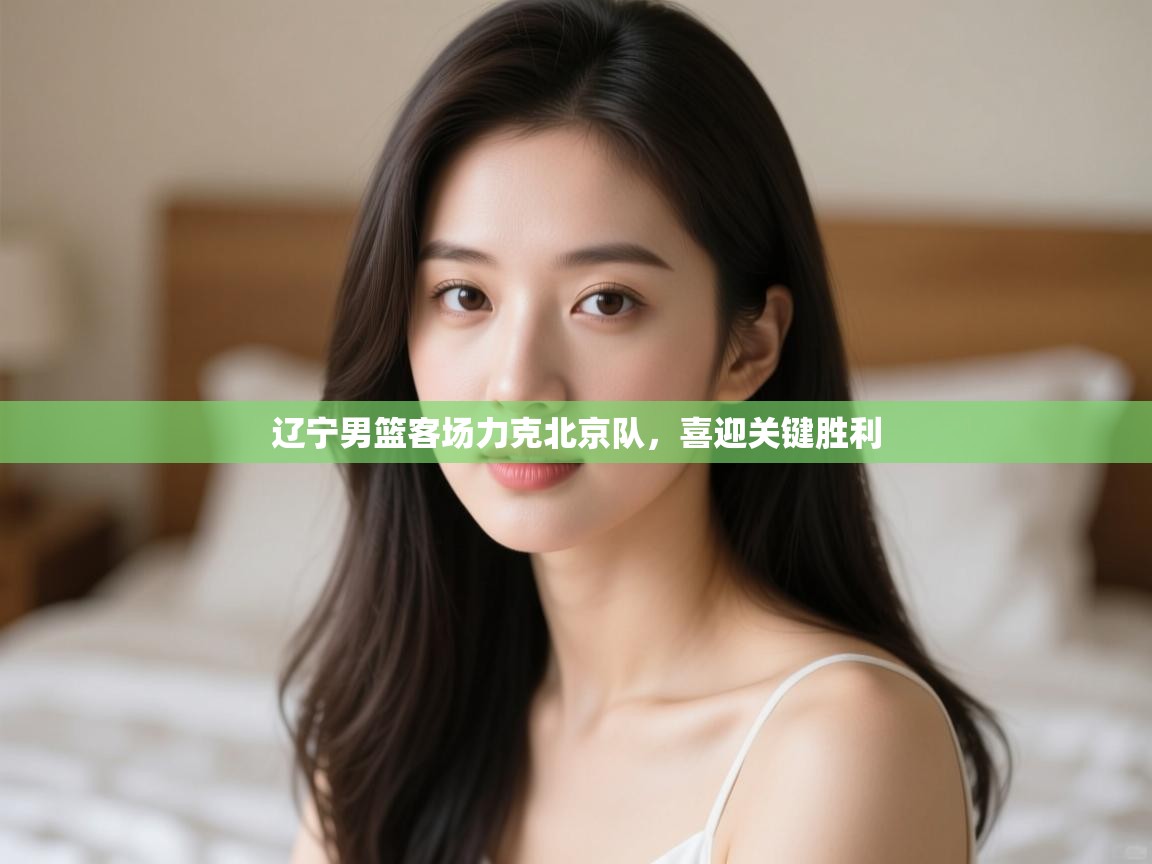 开云赛事-辽宁男篮客场力克北京队，喜迎关键胜利